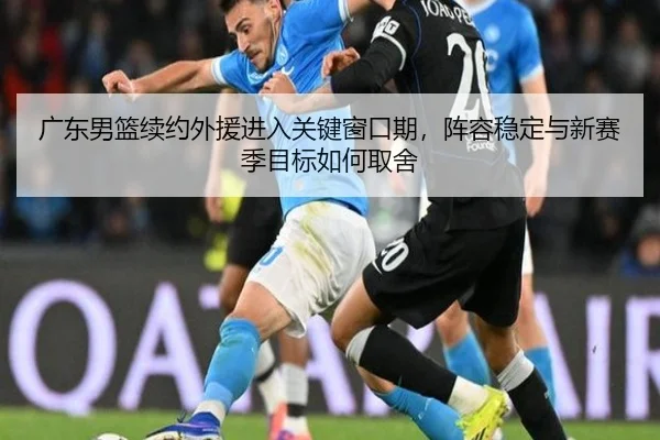 广东男篮续约外援进入关键窗口期，阵容稳定与新赛季目标如何取舍
